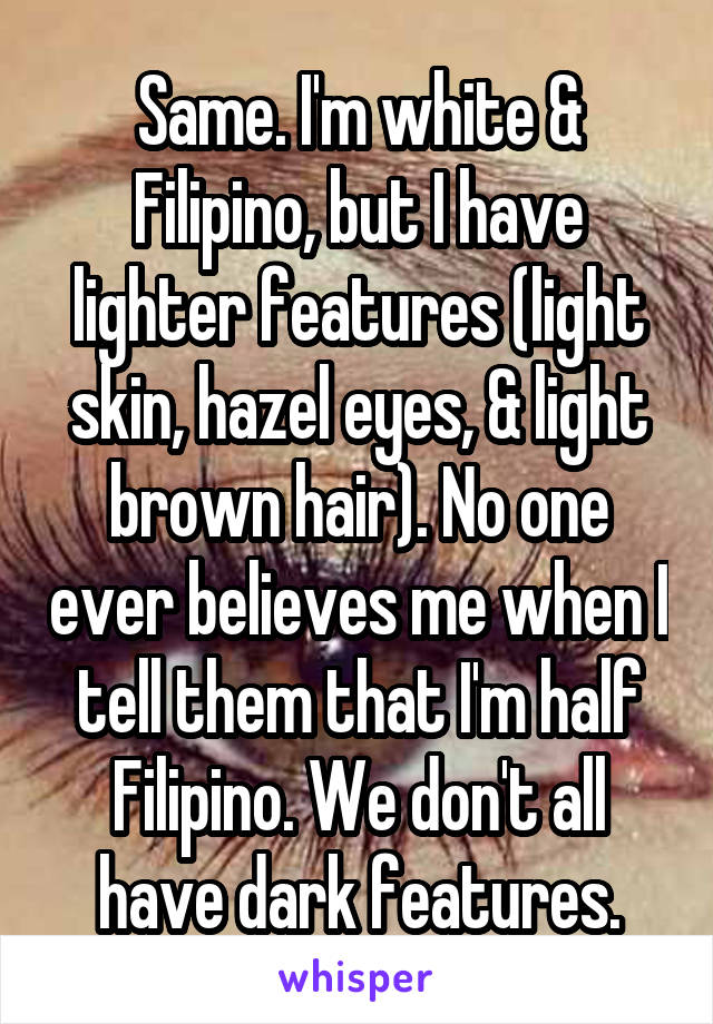 Same. I'm white & Filipino, but I have lighter features (light skin, hazel eyes, & light brown hair). No one ever believes me when I tell them that I'm half Filipino. We don't all have dark features.