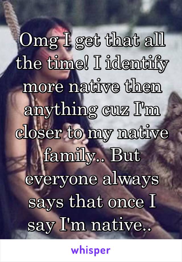 Omg I get that all the time! I identify more native then anything cuz I'm closer to my native family.. But everyone always says that once I say I'm native.. 