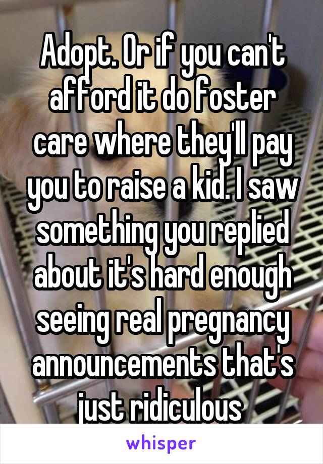 Adopt. Or if you can't afford it do foster care where they'll pay you to raise a kid. I saw something you replied about it's hard enough seeing real pregnancy announcements that's just ridiculous 