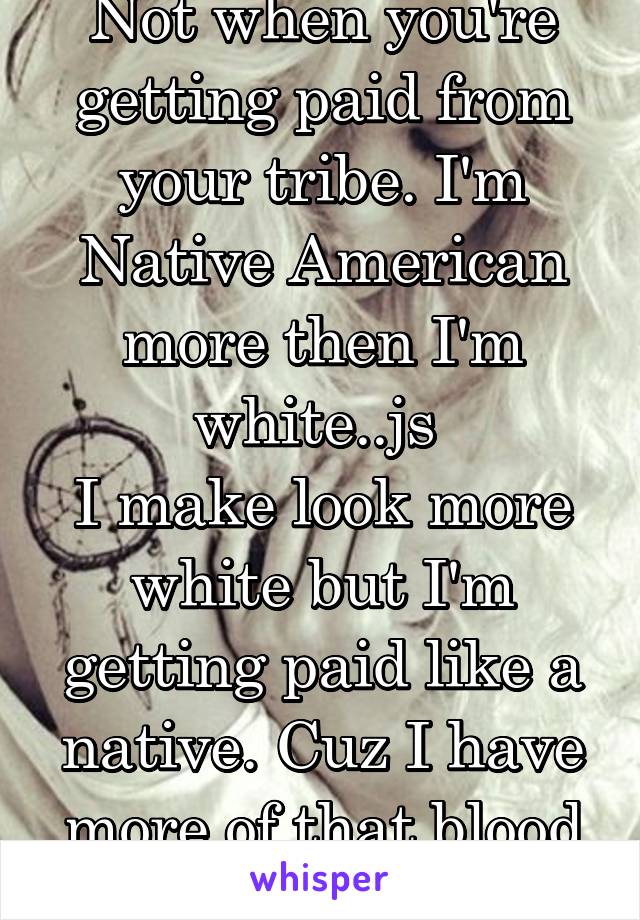 Not when you're getting paid from your tribe. I'm Native American more then I'm white..js 
I make look more white but I'm getting paid like a native. Cuz I have more of that blood in me.. 