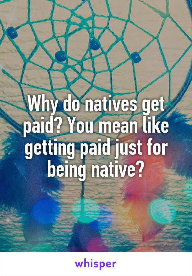 Why do natives get paid? You mean like getting paid just for being native?