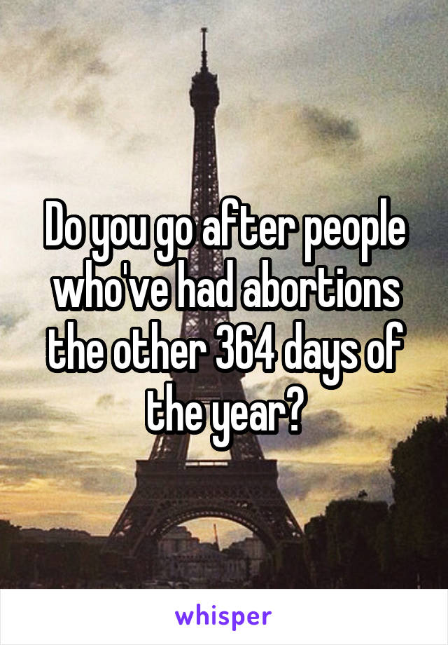 Do you go after people who've had abortions the other 364 days of the year?