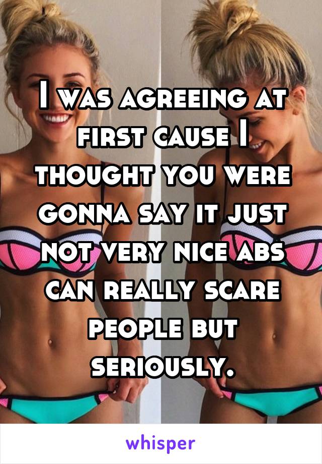 I was agreeing at first cause I thought you were gonna say it just not very nice abs can really scare people but seriously.