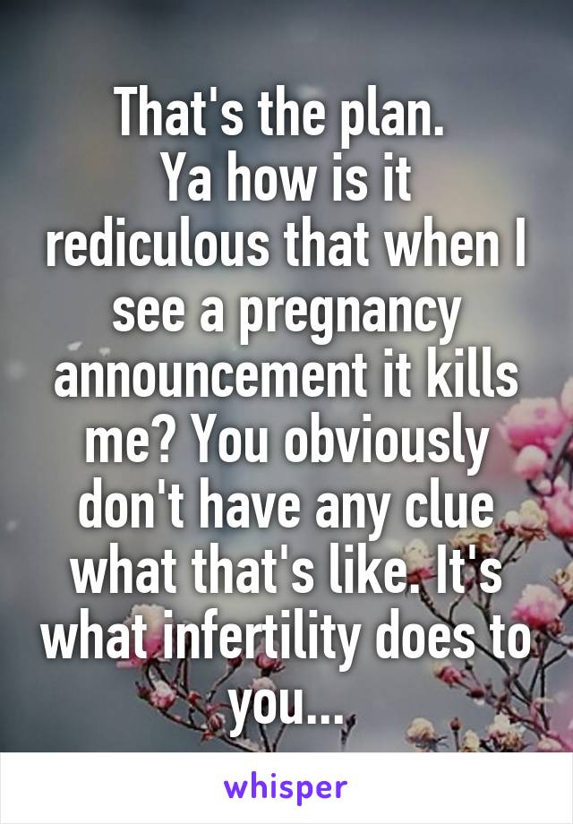 That's the plan. 
Ya how is it rediculous that when I see a pregnancy announcement it kills me? You obviously don't have any clue what that's like. It's what infertility does to you...