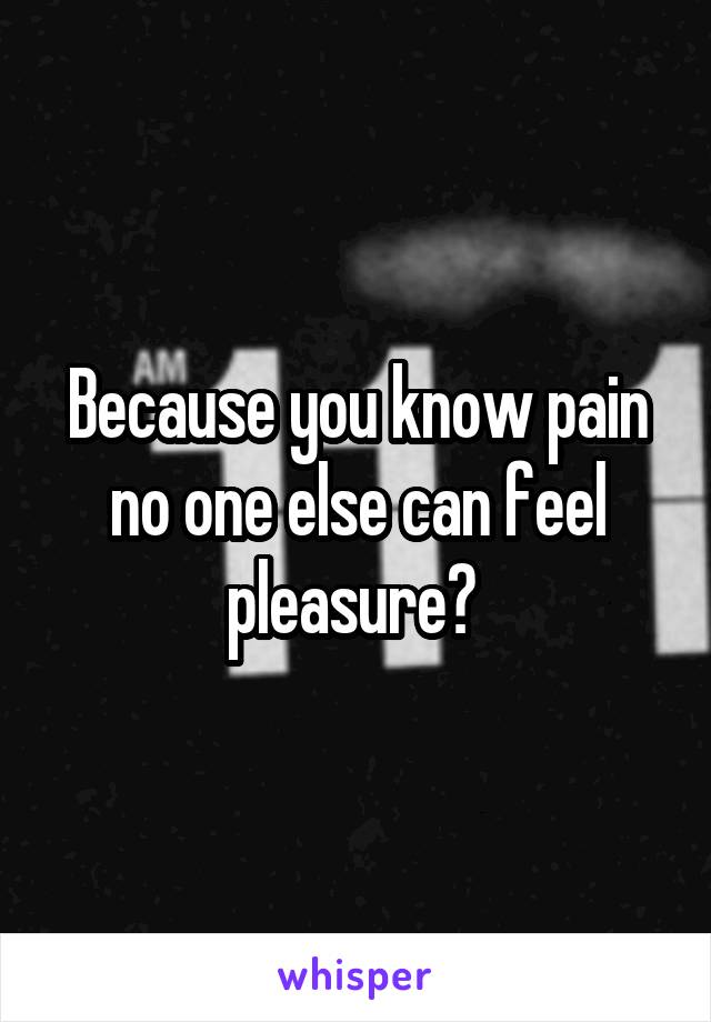 Because you know pain no one else can feel pleasure? 