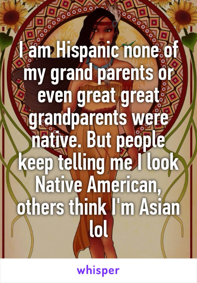 I am Hispanic none of my grand parents or even great great grandparents were native. But people keep telling me I look Native American, others think I'm Asian lol