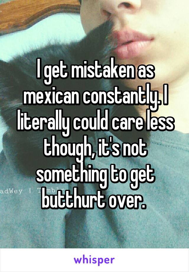 I get mistaken as mexican constantly. I literally could care less though, it's not something to get butthurt over. 