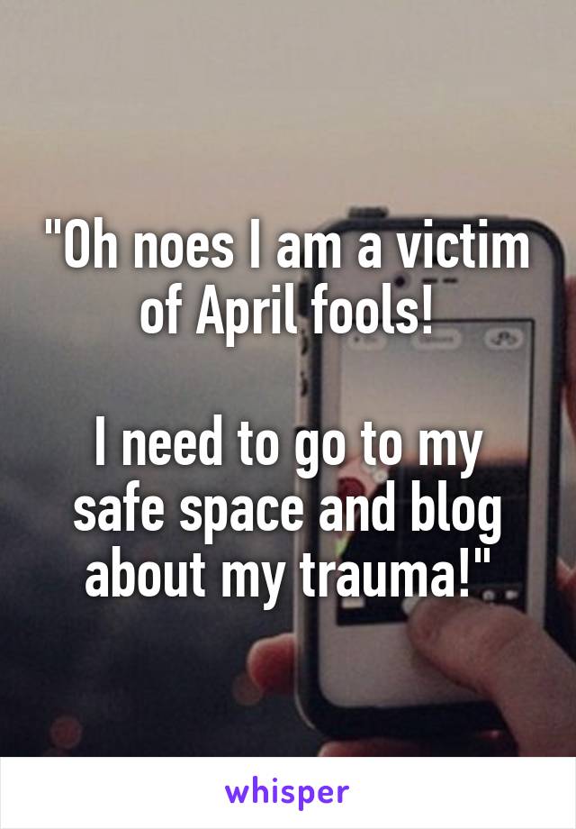 "Oh noes I am a victim of April fools!

I need to go to my safe space and blog about my trauma!"