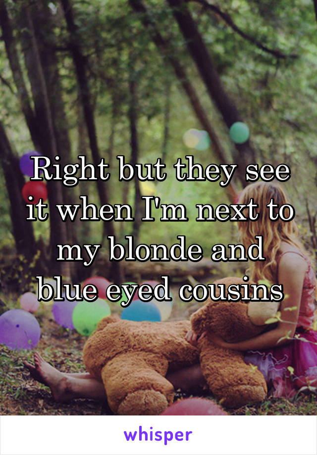 Right but they see it when I'm next to my blonde and blue eyed cousins