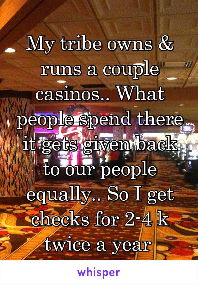 My tribe owns & runs a couple casinos.. What people spend there it gets given back to our people equally.. So I get checks for 2-4 k twice a year 