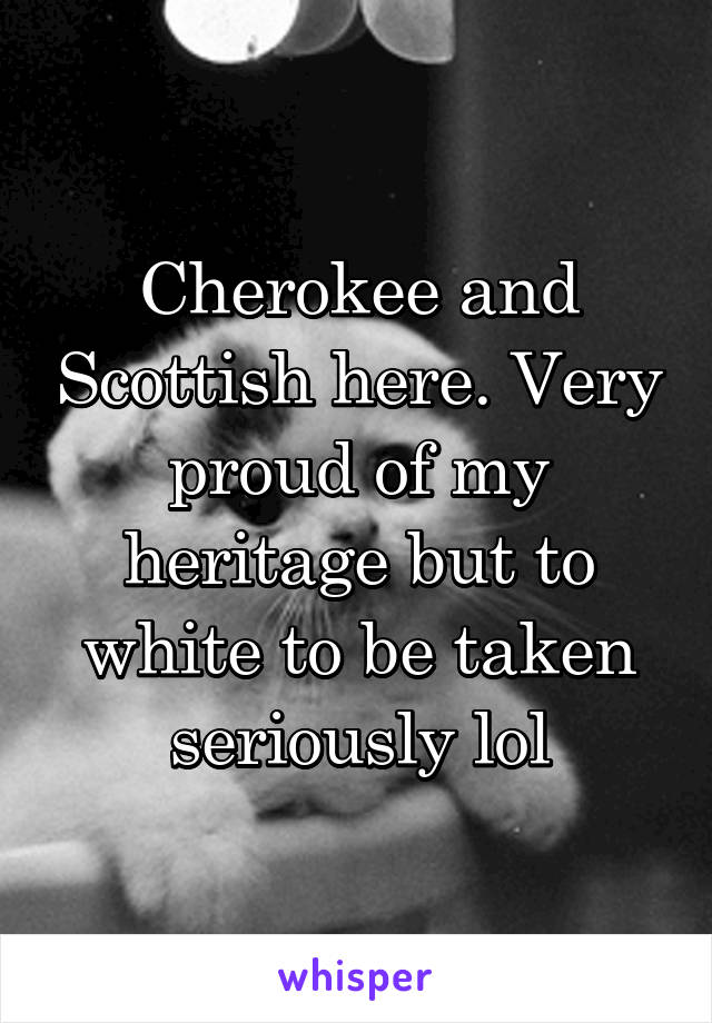 Cherokee and Scottish here. Very proud of my heritage but to white to be taken seriously lol