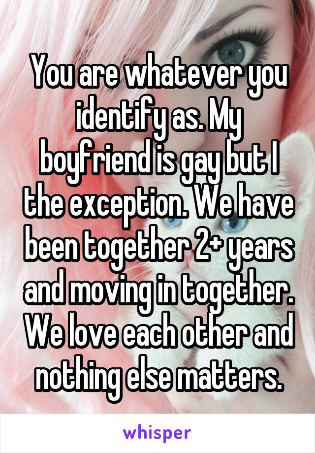 You are whatever you identify as. My boyfriend is gay but I the exception. We have been together 2+ years and moving in together. We love each other and nothing else matters.