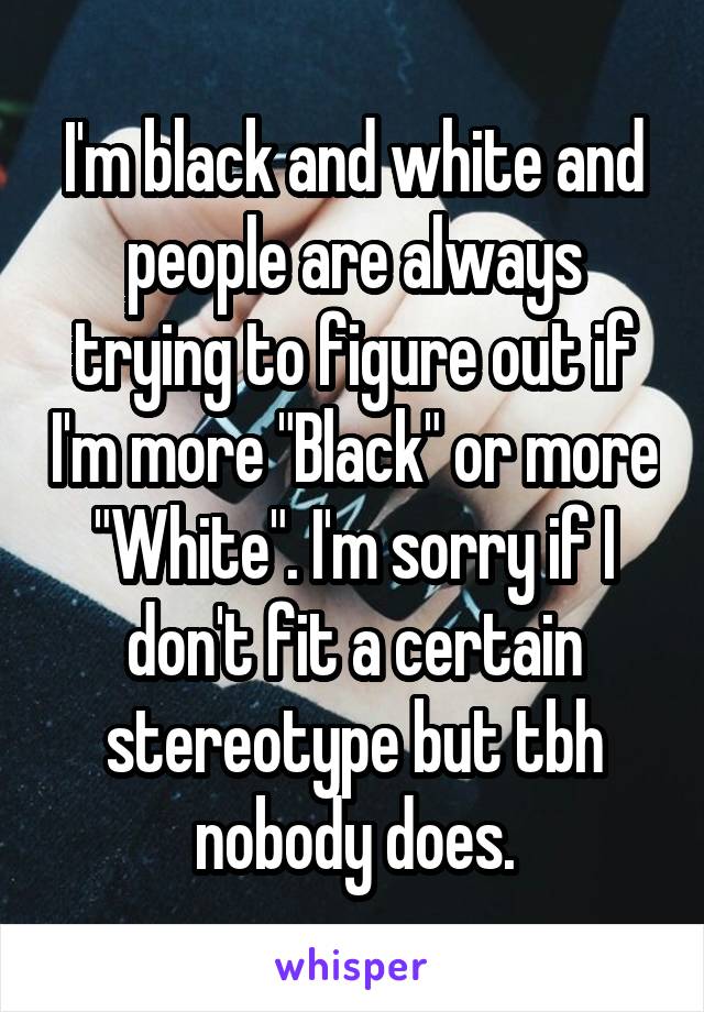 I'm black and white and people are always trying to figure out if I'm more "Black" or more "White". I'm sorry if I don't fit a certain stereotype but tbh nobody does.