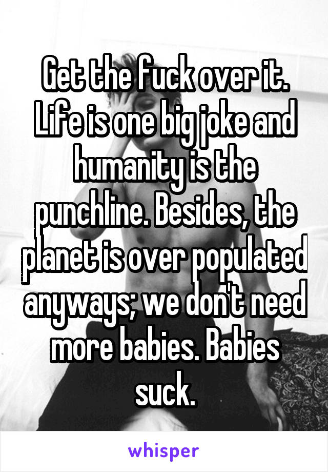 Get the fuck over it. Life is one big joke and humanity is the punchline. Besides, the planet is over populated anyways; we don't need more babies. Babies suck.