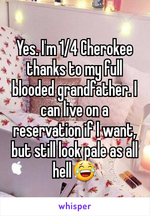 Yes. I'm 1/4 Cherokee thanks to my full blooded grandfather. I can live on a reservation if I want, but still look pale as all hell😂