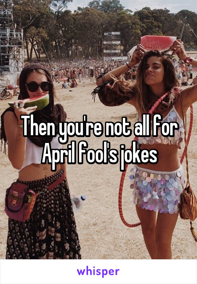 Then you're not all for April fool's jokes