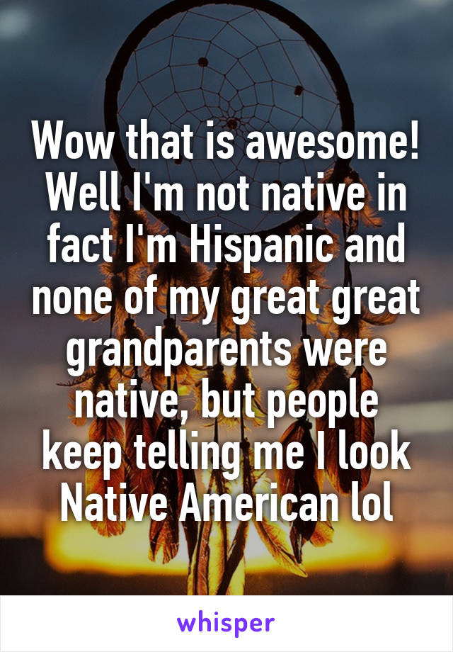 Wow that is awesome! Well I'm not native in fact I'm Hispanic and none of my great great grandparents were native, but people keep telling me I look Native American lol