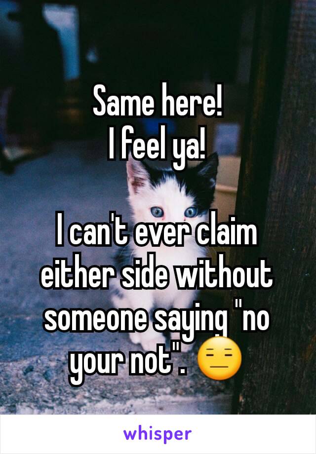 Same here!
I feel ya!

I can't ever claim either side without someone saying "no your not". 😑