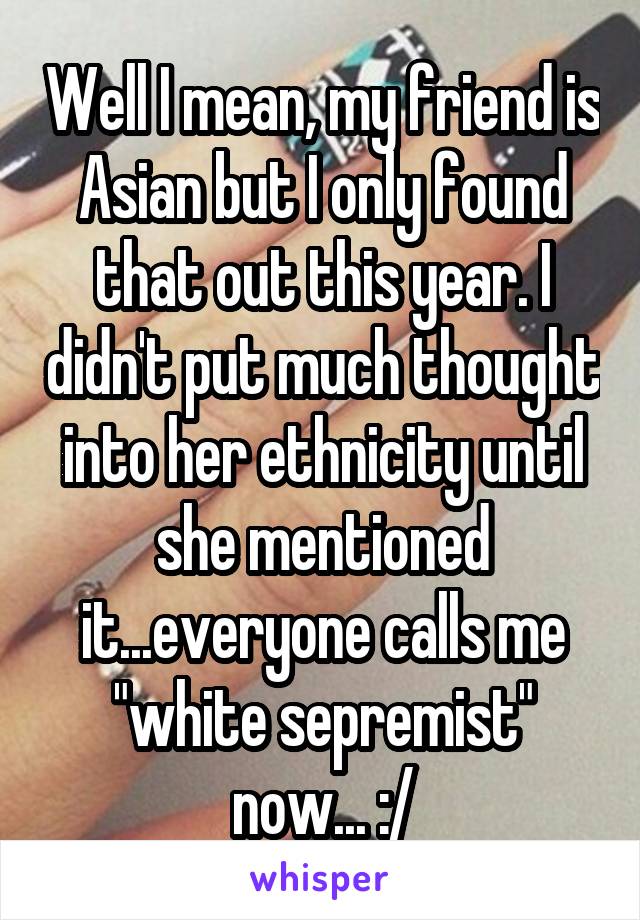 Well I mean, my friend is Asian but I only found that out this year. I didn't put much thought into her ethnicity until she mentioned it...everyone calls me "white sepremist" now... :/