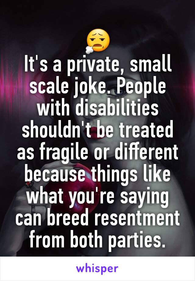 😧
It's a private, small scale joke. People with disabilities shouldn't be treated as fragile or different because things like what you're saying can breed resentment from both parties.