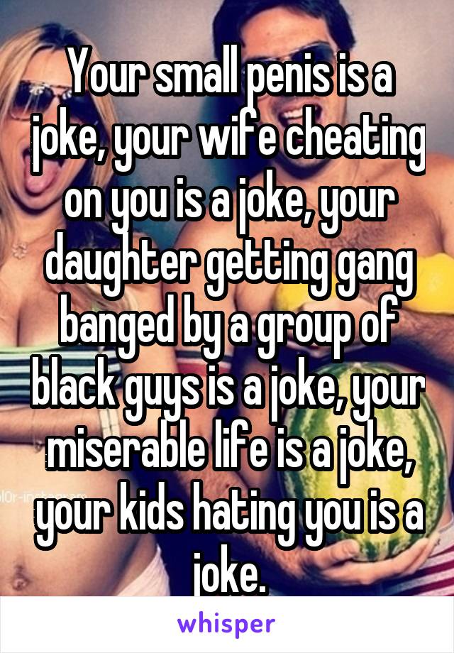 Your small penis is a joke, your wife cheating on you is a joke, your daughter getting gang banged by a group of black guys is a joke, your miserable life is a joke, your kids hating you is a joke.