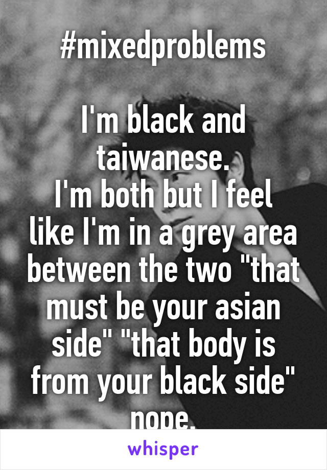 #mixedproblems

I'm black and taiwanese.
I'm both but I feel like I'm in a grey area between the two "that must be your asian side" "that body is from your black side" nope.