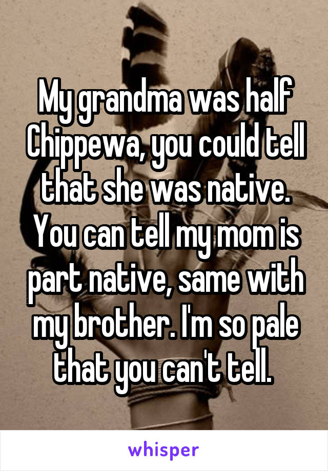 My grandma was half Chippewa, you could tell that she was native. You can tell my mom is part native, same with my brother. I'm so pale that you can't tell. 