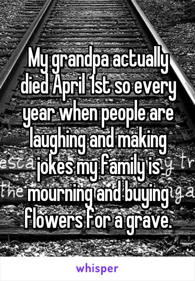 My grandpa actually died April 1st so every year when people are laughing and making jokes my family is mourning and buying flowers for a grave.