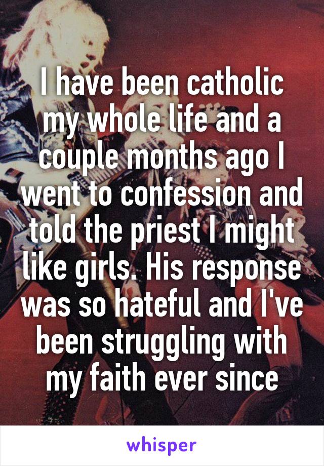 I have been catholic my whole life and a couple months ago I went to confession and told the priest I might like girls. His response was so hateful and I've been struggling with my faith ever since