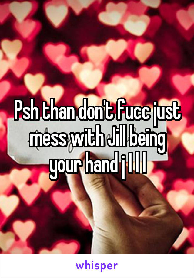 Psh than don't fucc just mess with Jill being your hand j I l l