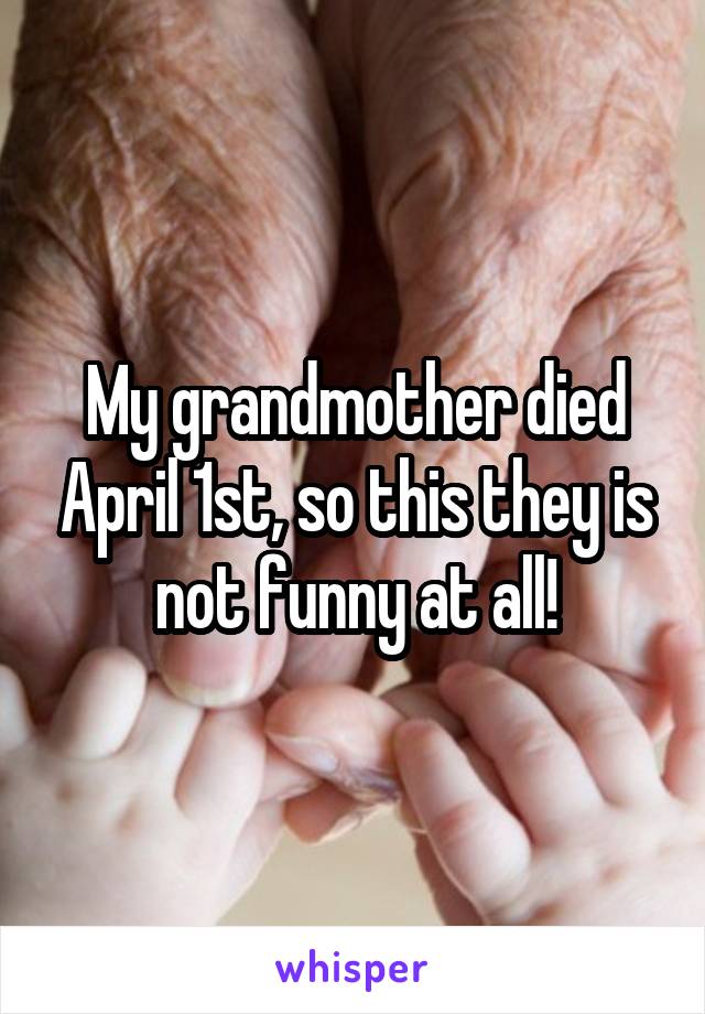 My grandmother died April 1st, so this they is not funny at all!