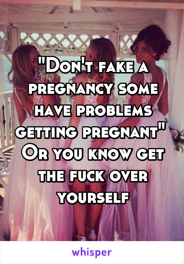 "Don't fake a pregnancy some have problems getting pregnant" 
Or you know get the fuck over yourself