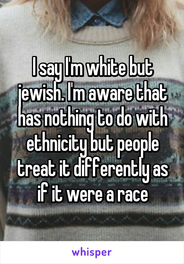 I say I'm white but jewish. I'm aware that has nothing to do with ethnicity but people treat it differently as if it were a race