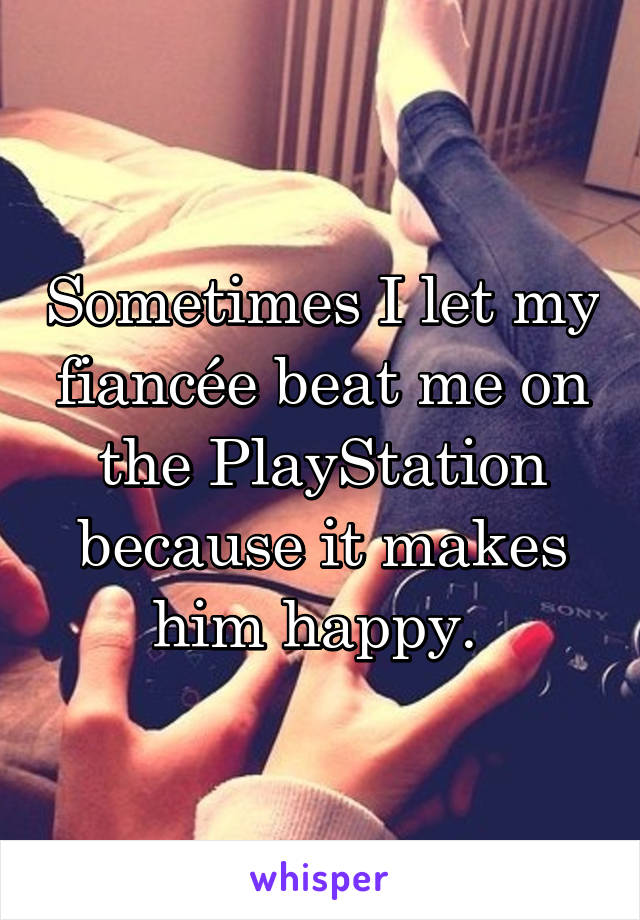 Sometimes I let my fiancée beat me on the PlayStation because it makes him happy. 