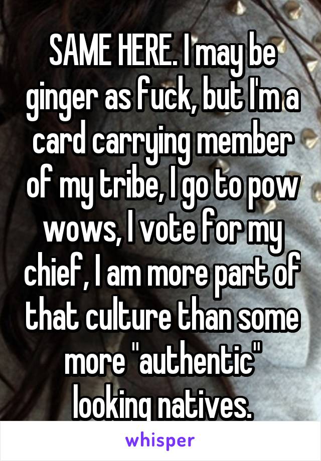 SAME HERE. I may be ginger as fuck, but I'm a card carrying member of my tribe, I go to pow wows, I vote for my chief, I am more part of that culture than some more "authentic" looking natives.