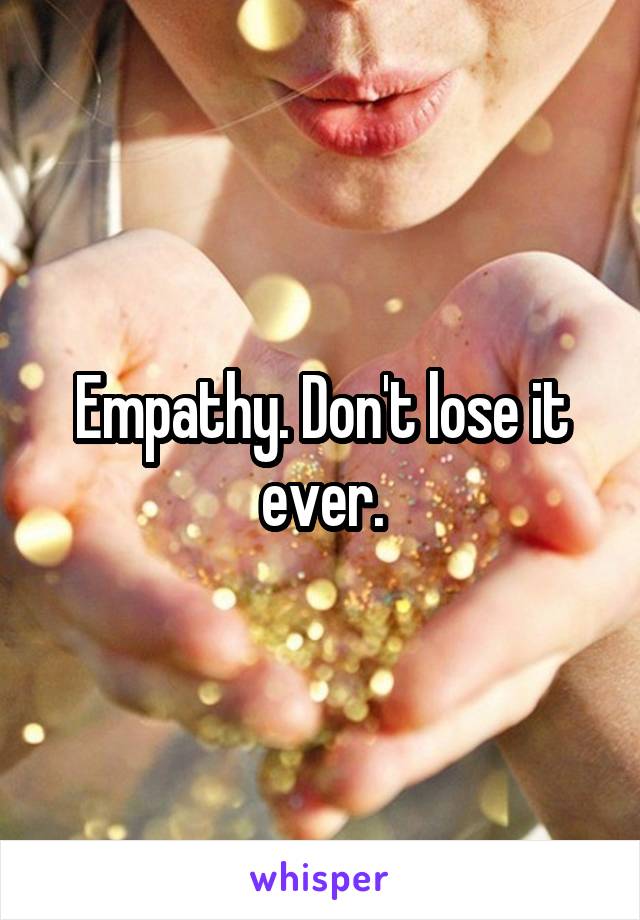 Empathy. Don't lose it ever.