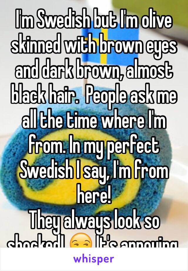 I'm Swedish but I'm olive skinned with brown eyes and dark brown, almost black hair.  People ask me all the time where I'm from. In my perfect Swedish I say, I'm from here! 
They always look so shocked! 😒 It's annoying. 