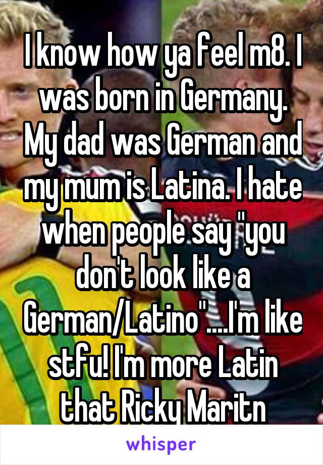 I know how ya feel m8. I was born in Germany. My dad was German and my mum is Latina. I hate when people say "you don't look like a German/Latino"....I'm like stfu! I'm more Latin that Ricky Maritn