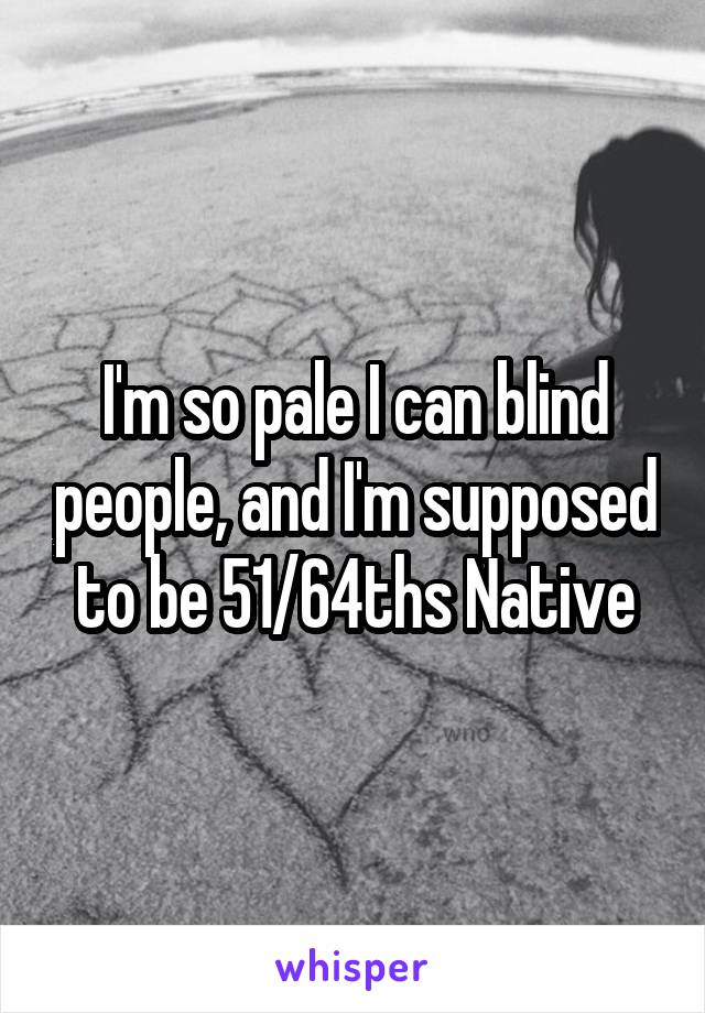 I'm so pale I can blind people, and I'm supposed to be 51/64ths Native