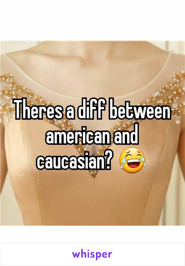 Theres a diff between american and caucasian? 😂