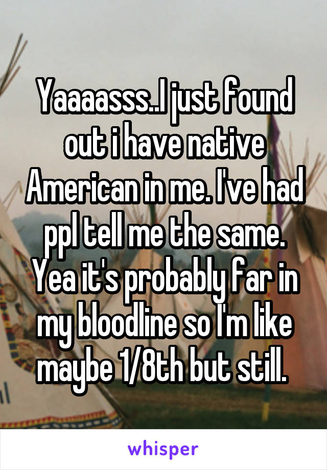 Yaaaasss..I just found out i have native American in me. I've had ppl tell me the same. Yea it's probably far in my bloodline so I'm like maybe 1/8th but still. 