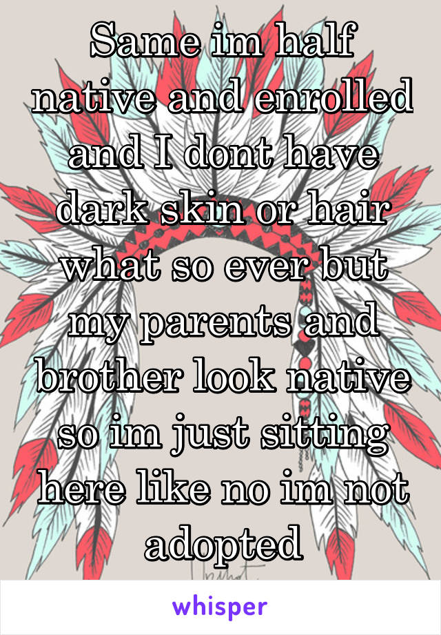 Same im half native and enrolled and I dont have dark skin or hair what so ever but my parents and brother look native so im just sitting here like no im not adopted
