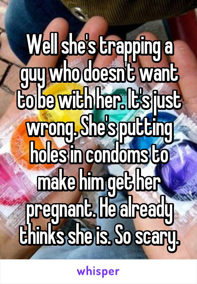 Well she's trapping a guy who doesn't want to be with her. It's just wrong. She's putting holes in condoms to make him get her pregnant. He already thinks she is. So scary.