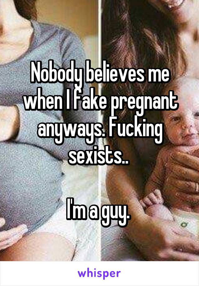 Nobody believes me when I fake pregnant anyways. Fucking sexists.. 

I'm a guy. 