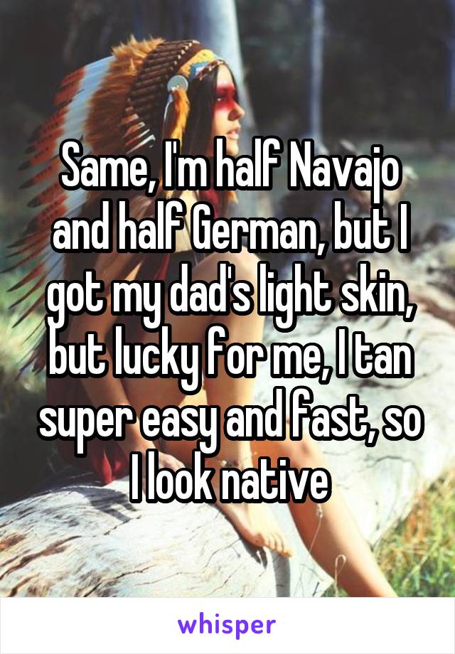 Same, I'm half Navajo and half German, but I got my dad's light skin, but lucky for me, I tan super easy and fast, so I look native