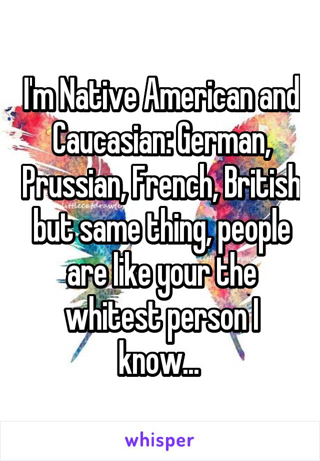 I'm Native American and Caucasian: German, Prussian, French, British but same thing, people are like your the whitest person I know... 