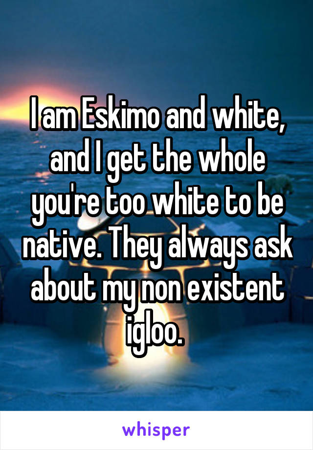 I am Eskimo and white, and I get the whole you're too white to be native. They always ask about my non existent igloo. 