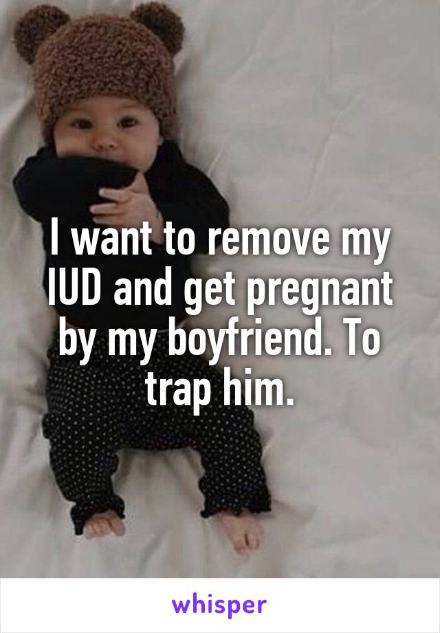 I want to remove my IUD and get pregnant by my boyfriend. To trap him.