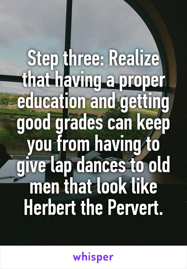Step three: Realize that having a proper education and getting good grades can keep you from having to give lap dances to old men that look like Herbert the Pervert.