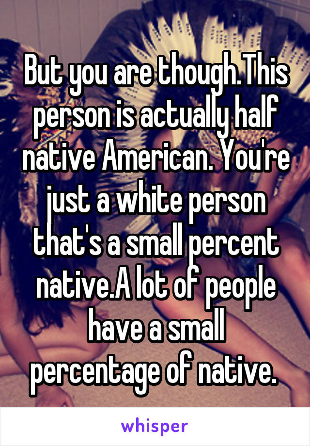 But you are though.This person is actually half native American. You're just a white person that's a small percent native.A lot of people have a small percentage of native. 